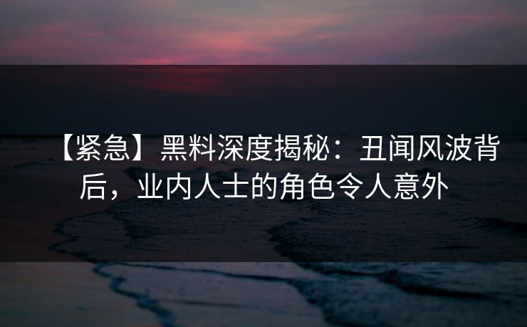【紧急】黑料深度揭秘：丑闻风波背后，业内人士的角色令人意外