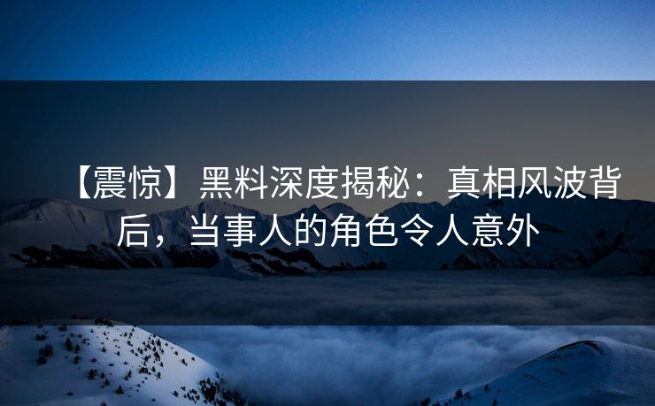 【震惊】黑料深度揭秘：真相风波背后，当事人的角色令人意外