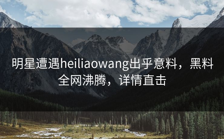 明星遭遇heiliaowang出乎意料，黑料全网沸腾，详情直击