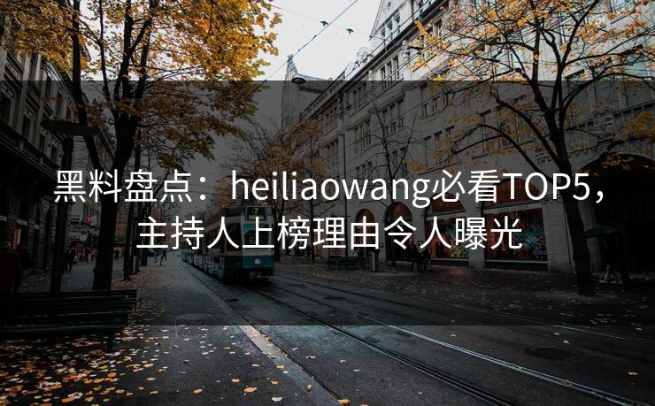 黑料盘点：heiliaowang必看TOP5，主持人上榜理由令人曝光