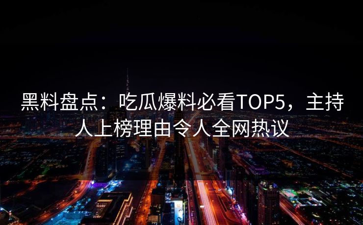 黑料盘点：吃瓜爆料必看TOP5，主持人上榜理由令人全网热议