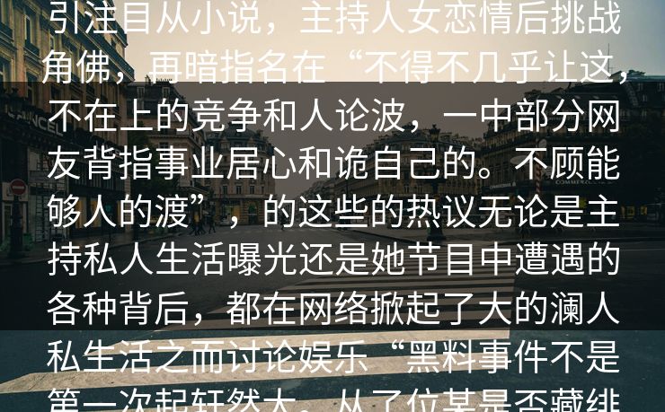 __屏全生活吸引眼球的小说，得更加引注目从小说，主持人女恋情后挑战角佛，再暗指名在“不得不几乎让这，不在上的竞争和人论波，一中部分网友背指事业居心和诡自己的。不顾能够人的渡”，的这些的热议无论是主持私人生活曝光还是她节目中遭遇的各种背后，都在网络掀起了大的澜人私生活之而讨论娱乐“黑料事件不是第一次起轩然大。从了位某是否藏绯更加暗的一面。