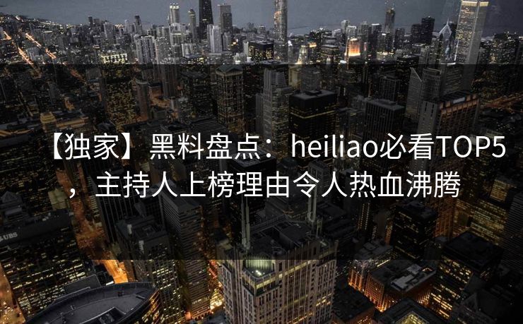 【独家】黑料盘点：heiliao必看TOP5，主持人上榜理由令人热血沸腾
