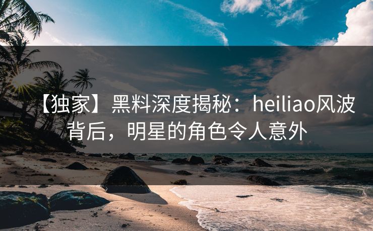 【独家】黑料深度揭秘：heiliao风波背后，明星的角色令人意外