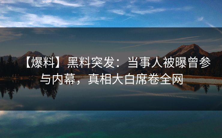 【爆料】黑料突发：当事人被曝曾参与内幕，真相大白席卷全网