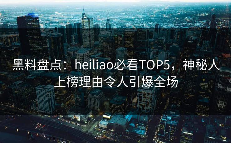 黑料盘点：heiliao必看TOP5，神秘人上榜理由令人引爆全场