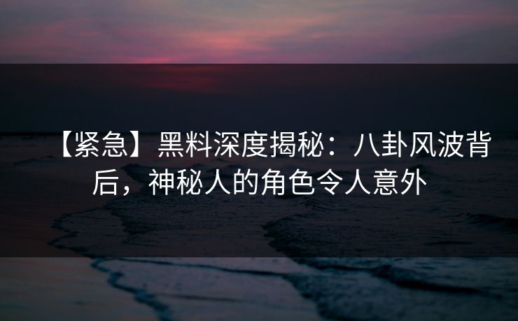 【紧急】黑料深度揭秘：八卦风波背后，神秘人的角色令人意外