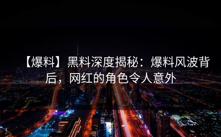 【爆料】黑料深度揭秘：爆料风波背后，网红的角色令人意外