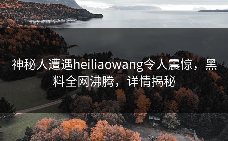 神秘人遭遇heiliaowang令人震惊，黑料全网沸腾，详情揭秘