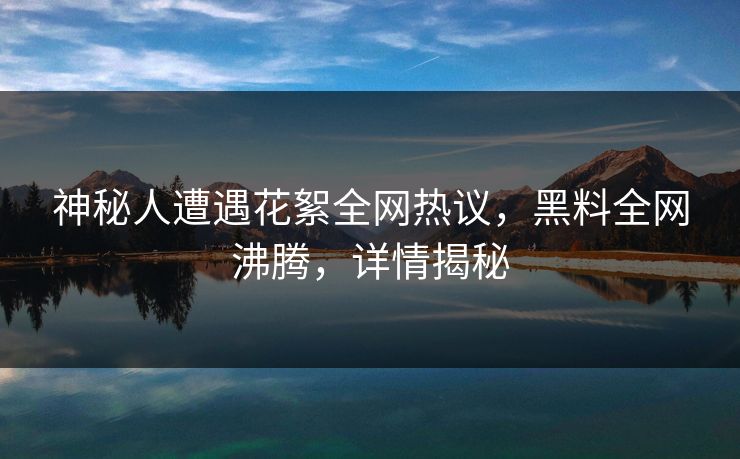 神秘人遭遇花絮全网热议，黑料全网沸腾，详情揭秘