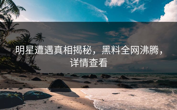明星遭遇真相揭秘，黑料全网沸腾，详情查看