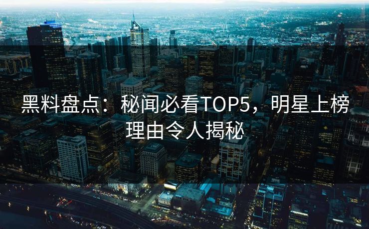 黑料盘点：秘闻必看TOP5，明星上榜理由令人揭秘