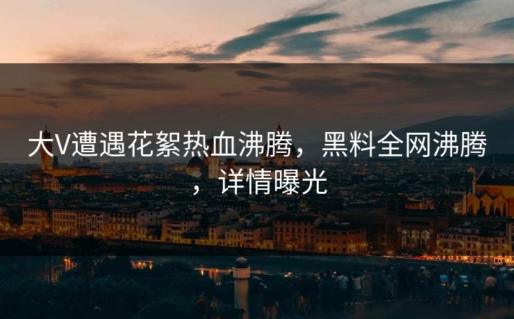 大V遭遇花絮热血沸腾，黑料全网沸腾，详情曝光