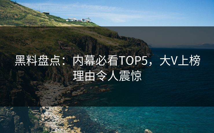 黑料盘点：内幕必看TOP5，大V上榜理由令人震惊