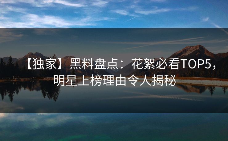【独家】黑料盘点：花絮必看TOP5，明星上榜理由令人揭秘