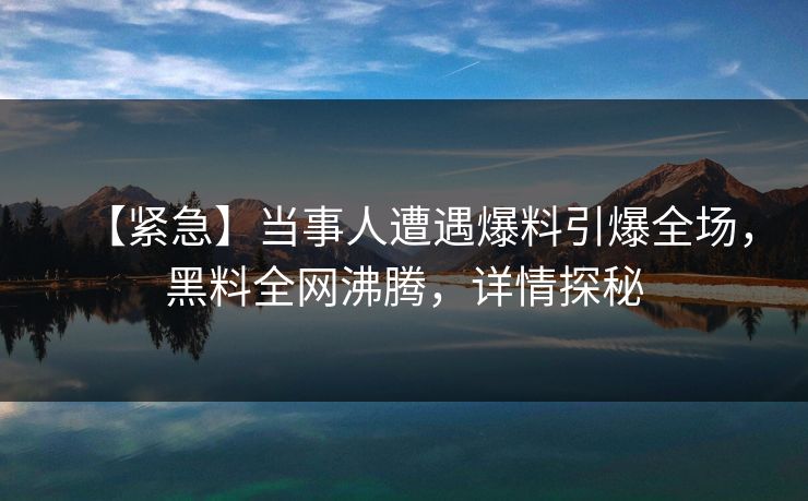 【紧急】当事人遭遇爆料引爆全场，黑料全网沸腾，详情探秘
