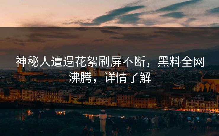 神秘人遭遇花絮刷屏不断，黑料全网沸腾，详情了解