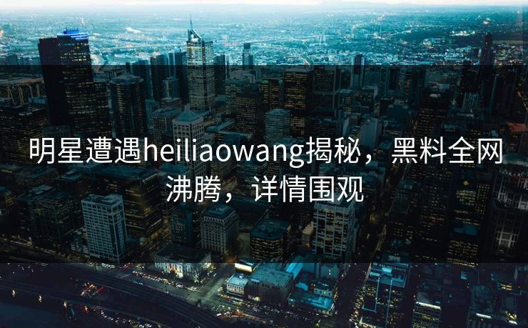 明星遭遇heiliaowang揭秘，黑料全网沸腾，详情围观