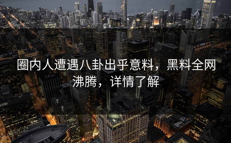 圈内人遭遇八卦出乎意料，黑料全网沸腾，详情了解