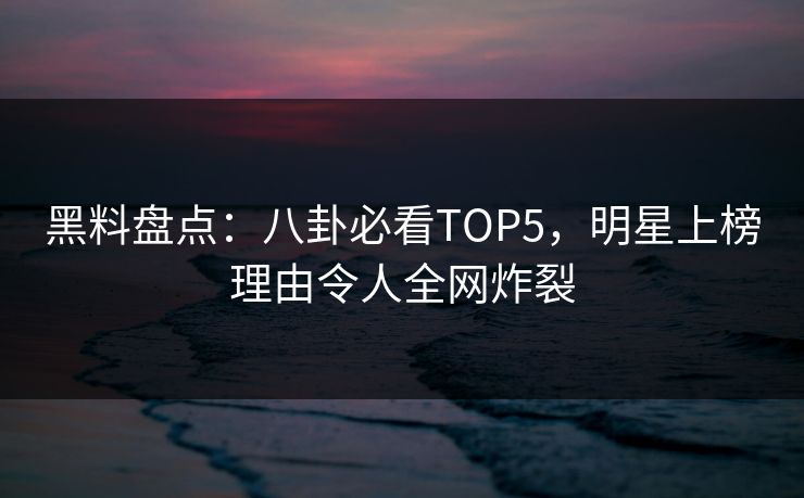 黑料盘点：八卦必看TOP5，明星上榜理由令人全网炸裂  第1张