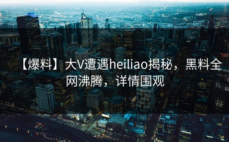 【爆料】大V遭遇heiliao揭秘，黑料全网沸腾，详情围观