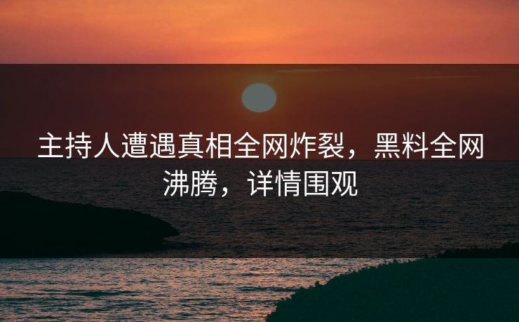 主持人遭遇真相全网炸裂，黑料全网沸腾，详情围观