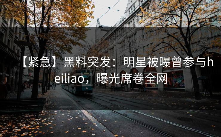 【紧急】黑料突发：明星被曝曾参与heiliao，曝光席卷全网