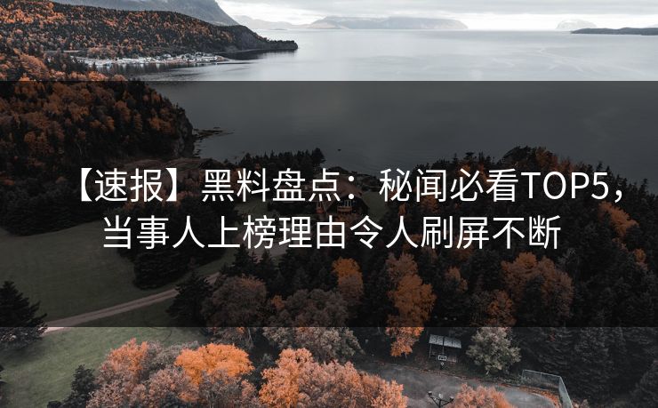 【速报】黑料盘点：秘闻必看TOP5，当事人上榜理由令人刷屏不断