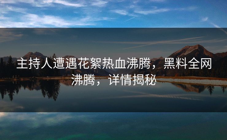 主持人遭遇花絮热血沸腾，黑料全网沸腾，详情揭秘
