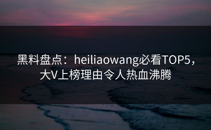 黑料盘点：heiliaowang必看TOP5，大V上榜理由令人热血沸腾