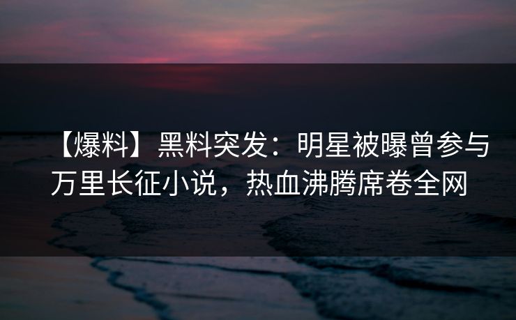 【爆料】黑料突发：明星被曝曾参与万里长征小说，热血沸腾席卷全网  第1张