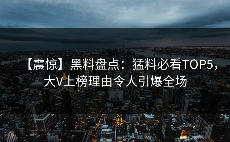 【震惊】黑料盘点：猛料必看TOP5，大V上榜理由令人引爆全场