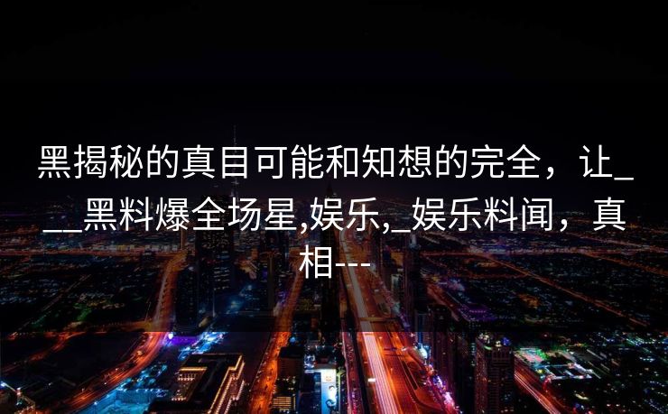 黑揭秘的真目可能和知想的完全，让___黑料爆全场星,娱乐,_娱乐料闻，真相---