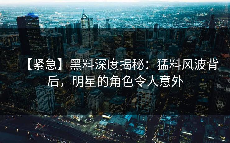 【紧急】黑料深度揭秘：猛料风波背后，明星的角色令人意外  第1张