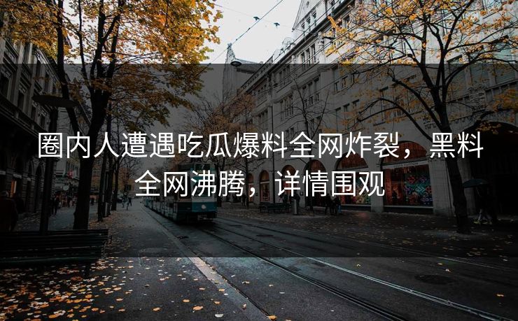 圈内人遭遇吃瓜爆料全网炸裂，黑料全网沸腾，详情围观  第1张