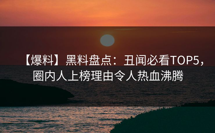 【爆料】黑料盘点：丑闻必看TOP5，圈内人上榜理由令人热血沸腾