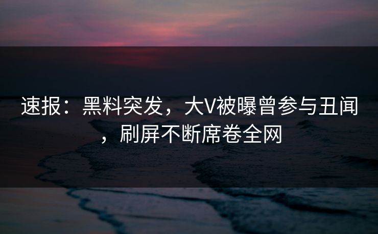 速报：黑料突发，大V被曝曾参与丑闻，刷屏不断席卷全网
