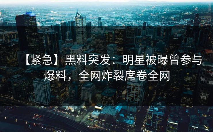 【紧急】黑料突发：明星被曝曾参与爆料，全网炸裂席卷全网