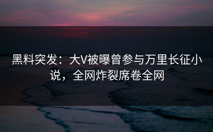 黑料突发：大V被曝曾参与万里长征小说，全网炸裂席卷全网  第1张
