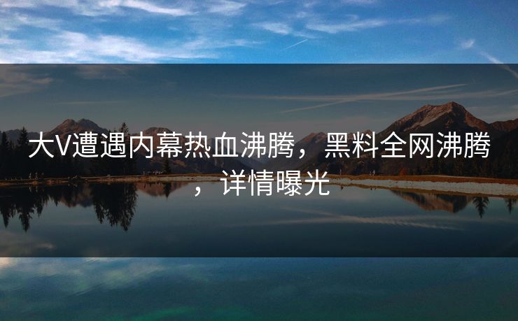 大V遭遇内幕热血沸腾，黑料全网沸腾，详情曝光