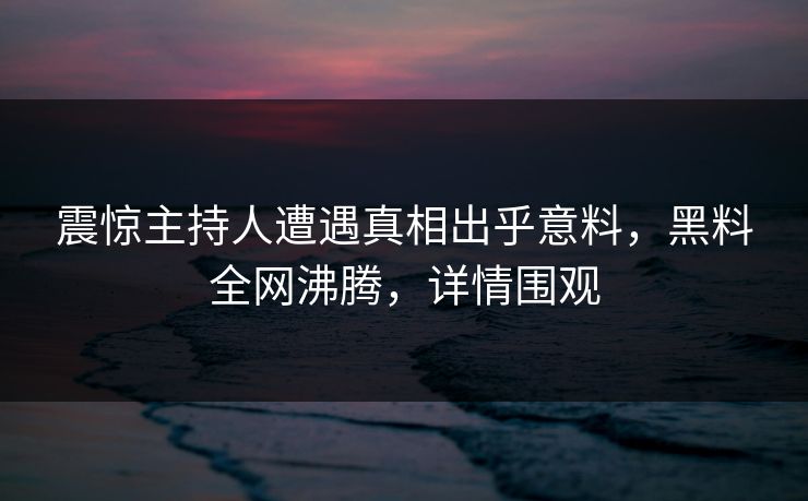 震惊主持人遭遇真相出乎意料，黑料全网沸腾，详情围观