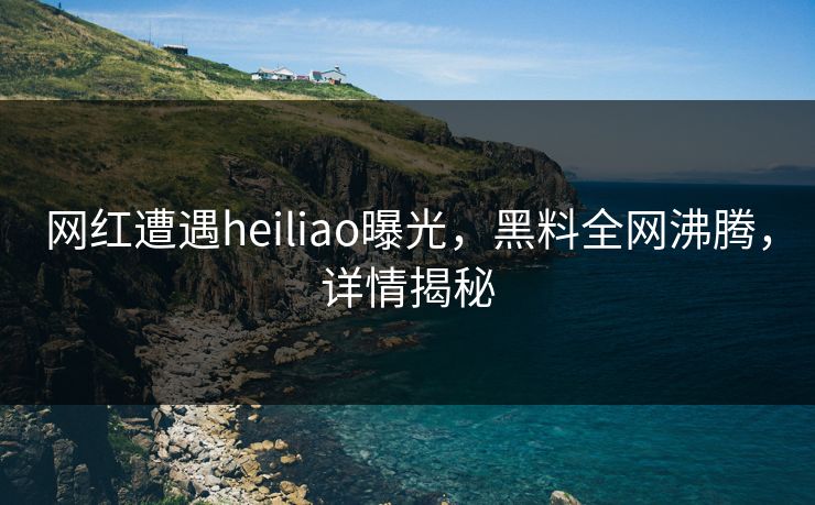网红遭遇heiliao曝光，黑料全网沸腾，详情揭秘