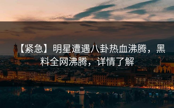 【紧急】明星遭遇八卦热血沸腾，黑料全网沸腾，详情了解