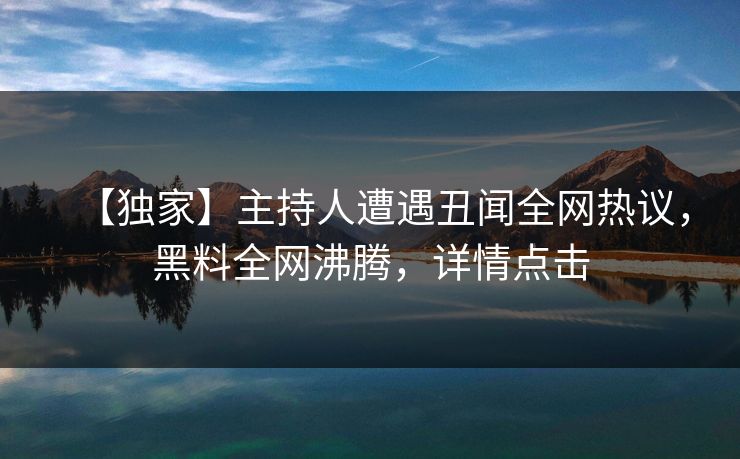 【独家】主持人遭遇丑闻全网热议，黑料全网沸腾，详情点击