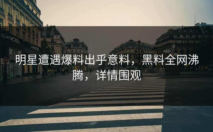 明星遭遇爆料出乎意料，黑料全网沸腾，详情围观