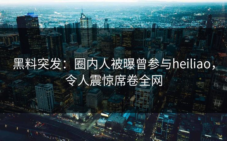 黑料突发：圈内人被曝曾参与heiliao，令人震惊席卷全网