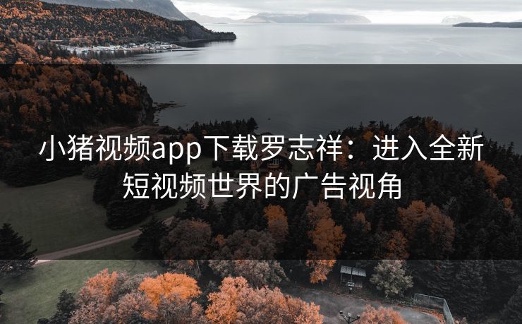 小猪视频app下载罗志祥：进入全新短视频世界的广告视角