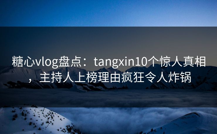 糖心vlog盘点：tangxin10个惊人真相，主持人上榜理由疯狂令人炸锅