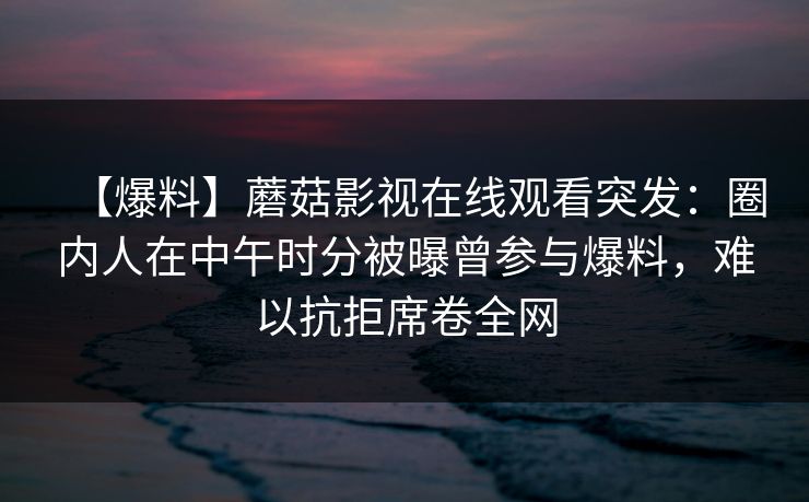 【爆料】蘑菇影视在线观看突发：圈内人在中午时分被曝曾参与爆料，难以抗拒席卷全网