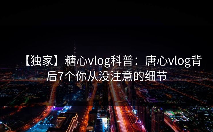 【独家】糖心vlog科普：唐心vlog背后7个你从没注意的细节
